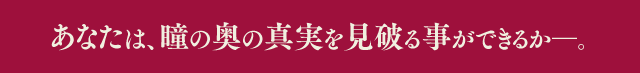 あなたは、瞳の奥の真実を見破る事ができるか―。